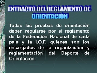 Todas las pruebas de orientación
deben regularse por el reglamento
de la Federación Nacional de cada
país y la I.O.F. quienes son los
encargados de la organización y
reglamentación del Deporte de
Orientación.
 