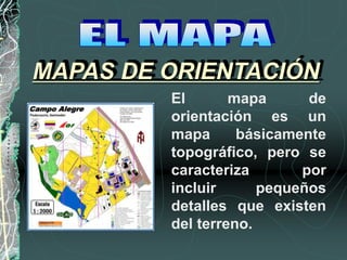 MAPAS DE ORIENTACIÓN
El mapa de
orientación es un
mapa básicamente
topográfico, pero se
caracteriza por
incluir pequeños
detalles que existen
del terreno.
 