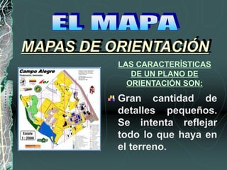 LAS CARACTERÍSTICAS
DE UN PLANO DE
ORIENTACIÓN SON:
Gran cantidad de
detalles pequeños.
Se intenta reflejar
todo lo que haya en
el terreno.
MAPAS DE ORIENTACIÓN
 