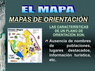 Ausencia de nombres
de poblaciones,
lugares destacados,
información turística,
etc.
MAPAS DE ORIENTACIÓN
LAS CARACTERÍSTICAS
DE UN PLANO DE
ORIENTACIÓN SON:
 