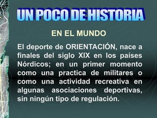 El deporte de ORIENTACIÓN, nace a
finales del siglo XIX en los países
Nórdicos; en un primer momento
como una practica de militares o
como una actividad recreativa en
algunas asociaciones deportivas,
sin ningún tipo de regulación.
EN EL MUNDO
 