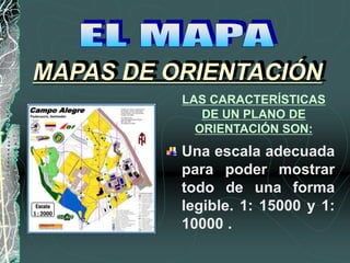 Una escala adecuada
para poder mostrar
todo de una forma
legible. 1: 15000 y 1:
10000 .
MAPAS DE ORIENTACIÓN
LAS CARACTERÍSTICAS
DE UN PLANO DE
ORIENTACIÓN SON:
 