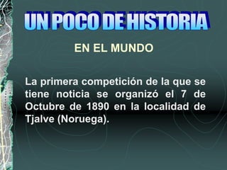 EN EL MUNDO
La primera competición de la que se
tiene noticia se organizó el 7 de
Octubre de 1890 en la localidad de
Tjalve (Noruega).
 