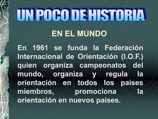 EN EL MUNDO
En 1961 se funda la Federación
Internacional de Orientación (I.O.F.)
quien organiza campeonatos del
mundo, organiza y regula la
orientación en todos los países
miembros, promociona la
orientación en nuevos países.
 