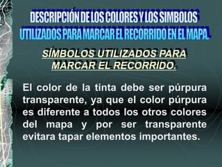 SÍMBOLOS UTILIZADOS PARA
MARCAR EL RECORRIDO.
El color de la tinta debe ser púrpura
transparente, ya que el color púrpura
es diferente a todos los otros colores
del mapa y por ser transparente
evitara tapar elementos importantes.
 