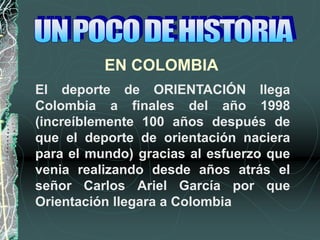 EN COLOMBIA
El deporte de ORIENTACIÓN llega
Colombia a finales del año 1998
(increíblemente 100 años después de
que el deporte de orientación naciera
para el mundo) gracias al esfuerzo que
venia realizando desde años atrás el
señor Carlos Ariel García por que
Orientación llegara a Colombia
 