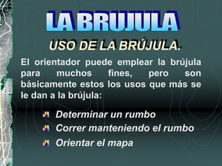 USO DE LA BRÚJULA.
El orientador puede emplear la brújula
para muchos fines, pero son
básicamente estos los usos que más se
le dan a la brújula:
Determinar un rumbo
Correr manteniendo el rumbo
Orientar el mapa
 