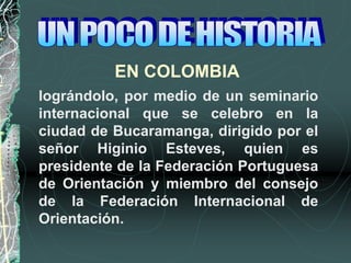 EN COLOMBIA
lográndolo, por medio de un seminario
internacional que se celebro en la
ciudad de Bucaramanga, dirigido por el
señor Higinio Esteves, quien es
presidente de la Federación Portuguesa
de Orientación y miembro del consejo
de la Federación Internacional de
Orientación.
 