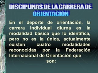 En el deporte de orientación, la
carrera individual diurna es la
modalidad básica que lo identifica,
pero no es la única, actualmente
existen cuatro modalidades
reconocidas por la Federación
Internacional de Orientación que
son:
 