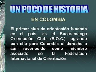 EN COLOMBIA
El primer club de orientación fundado
en el país, es el Bucaramanga
Orientación Club (B.O.C.) logrando
con ello para Colombia el derecho a
ser reconocido como miembro
asociado de la Federación
Internacional de Orientación.
 