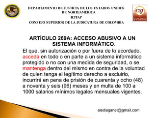 ARTÍCULO 269A: ACCESO ABUSIVO A UN SISTEMA INFORMÁTICO .  El que, sin autorización o por fuera de lo acordado,  acceda  en todo o en parte a un sistema informático protegido o no con una medida de seguridad, o se  mantenga  dentro del mismo en contra de la voluntad de quien tenga el legítimo derecho a excluirlo, incurrirá en pena de prisión de cuarenta y ocho (48) a noventa y seis (96) meses y en multa de  100 a 1000 salarios mínimos legales mensuales vigentes. DEPARTAMENTO DE JUSTICIA DE LOS ESTADOS UNIDOS DE NORTEAMÉRICA ICITAP CONSEJO SUPERIOR DE LA JUDICATURA DE COLOMBIA [email_address] 