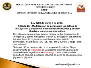 Ley 1288 de Marzo 5 de 2009. Artículo 25. - Modificación de penas para los delitos de divulgación y empleo de  documentos reservados y acceso abusivo a un sistema informático.  Con el objeto de garantizar la reserva legal de los documentos de inteligencia y contra inteligencia y evitar su divulgación por parte de los miembros  de organismos que llevan a cabo este tipo de actividades, los artículos 194, 195, 418, 419 y 420 del Código Penal quedarán así: "Artículo 195. Acceso abusivo a un sistema informático. El que abusivamente se  introduzca  en un sistema informático protegido con medida de seguridad o se  mantenga  contra la voluntad de quien tiene derecho a excluirlo, incurrirá en pena de prisión de cinco (5) a ocho (8) años. " DEPARTAMENTO DE JUSTICIA DE LOS ESTADOS UNIDOS DE NORTEAMÉRICA ICITAP CONSEJO SUPERIOR DE LA JUDICATURA DE COLOMBIA [email_address] 