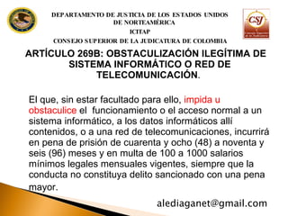 ARTÍCULO 269B: OBSTACULIZACIÓN ILEGÍTIMA DE SISTEMA INFORMÁTICO O  RED DE TELECOMUNICACIÓN .  El que, sin estar facultado para ello,  impida u obstaculice  el  funcionamiento o el acceso normal a un sistema informático, a los datos informáticos allí  contenidos, o a una red de telecomunicaciones, incurrirá en pena de prisión de cuarenta y ocho (48) a noventa y seis (96) meses y en multa de 100 a 1000 salarios mínimos legales mensuales vigentes, siempre que la conducta no constituya delito sancionado con una pena mayor.   [email_address] DEPARTAMENTO DE JUSTICIA DE LOS ESTADOS UNIDOS DE NORTEAMÉRICA ICITAP CONSEJO SUPERIOR DE LA JUDICATURA DE COLOMBIA 