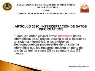 .  ARTÍCULO 269C: INTERCEPTACIÓN DE DATOS INFORMÁTICOS El que, sin orden judicial previa  intercepte  datos informáticos en su origen, destino o en el interior de un sistema informático, o las emisiones  electromagnéticas provenientes de un sistema informático que los trasporte incurrirá en pena de prisión de treinta y seis (36) a setenta  y dos (72) meses. [email_address] DEPARTAMENTO DE JUSTICIA DE LOS ESTADOS UNIDOS DE NORTEAMÉRICA ICITAP CONSEJO SUPERIOR DE LA JUDICATURA DE COLOMBIA 
