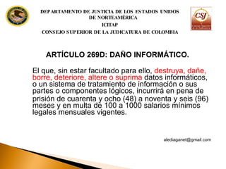 ARTÍCULO 269D: DAÑO INFORMÁTICO.  El que, sin estar facultado para ello,  destruya, dañe, borre, deteriore, altere o suprima  datos informáticos, o un sistema de  tratamiento de información o sus partes o componentes lógicos, incurrirá en pena de prisión de cuarenta y ocho (48) a noventa y seis (96) meses y en multa de 100 a 1000  salarios mínimos legales mensuales vigentes. [email_address] DEPARTAMENTO DE JUSTICIA DE LOS ESTADOS UNIDOS DE NORTEAMÉRICA ICITAP CONSEJO SUPERIOR DE LA JUDICATURA DE COLOMBIA 