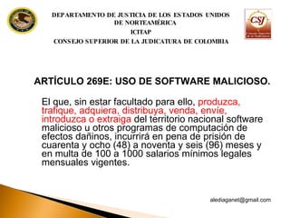 ARTÍCULO 269E: USO DE SOFTWARE MALICIOSO.   El que, sin estar facultado para ello,  produzca, trafique, adquiera, distribuya, venda, envíe, introduzca o extraiga  del territorio nacional software malicioso u otros programas de computación de efectos dañinos, incurrirá en pena de prisión de cuarenta y ocho (48) a noventa y seis (96) meses y en multa de 100 a 1000 salarios mínimos legales mensuales vigentes. [email_address] DEPARTAMENTO DE JUSTICIA DE LOS ESTADOS UNIDOS DE NORTEAMÉRICA ICITAP CONSEJO SUPERIOR DE LA JUDICATURA DE COLOMBIA 