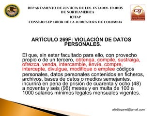 ARTÍCULO 269F: VIOLACIÓN DE DATOS PERSONALES .  El que, sin estar facultado para ello, con provecho propio o de un tercero,  obtenga, compile, sustraiga, ofrezca,  venda, intercambie, envíe, compre, intercepte, divulgue, modifique o emplee  códigos personales, datos personales contenidos en ficheros, archivos, bases de datos o medios semejantes, incurrirá en pena de prisión de cuarenta y ocho (48) a noventa y seis (96) meses y en multa de 100 a 1000 salarios mínimos legales mensuales  vigentes. [email_address] DEPARTAMENTO DE JUSTICIA DE LOS ESTADOS UNIDOS DE NORTEAMÉRICA ICITAP CONSEJO SUPERIOR DE LA JUDICATURA DE COLOMBIA 