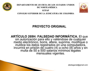 PROYECTO ORIGINAL ARTÍCULO 269H: FALSEDAD INFORMÁTICA.  El que sin autorización para ello y valiéndose de cualquier medio electrónico, borre, altere, suprima, modifique o inutilice los datos registrados en una computadora, incurrirá en prisión de cuatro (4) a ocho (8) años y en multa de 50 a 500 salarios mínimos legales mensuales vigentes. [email_address] DEPARTAMENTO DE JUSTICIA DE LOS ESTADOS UNIDOS DE NORTEAMÉRICA ICITAP CONSEJO SUPERIOR DE LA JUDICATURA DE COLOMBIA 