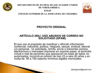 PROYECTO ORIGINAL ARTÍCULO 269J: USO ABUSIVO DE CORREO NO SOLICITADO (SPAM).  El que con el propósito de masificar y difundir información comercial, industrial, política, religiosa, sexual, sindical, laboral y/o personal,  no solicitada, remita, envíe o transmita correos electrónicos o mensajes impresos en soporte papel, al domicilio virtual o real de personas que aparezcan en base de datos no autorizados; incurrirá en prisión de tres (3) a seis (6) años y en multa de  50 a 100 salarios mínimos legales mensuales.  [email_address] DEPARTAMENTO DE JUSTICIA DE LOS ESTADOS UNIDOS DE NORTEAMÉRICA ICITAP CONSEJO SUPERIOR DE LA JUDICATURA DE COLOMBIA 
