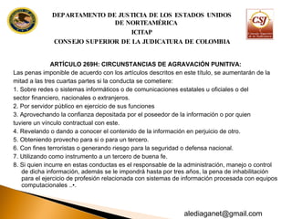ARTÍCULO 269H: CIRCUNSTANCIAS DE AGRAVACIÓN PUNITIVA:  Las penas imponible de acuerdo con los artículos descritos en este título, se aumentarán de la mitad a las tres cuartas partes si la conducta se cometiere: 1. Sobre redes o sistemas informáticos o de comunicaciones estatales u oficiales o del sector financiero, nacionales o extranjeros. 2. Por servidor público en ejercicio de sus funciones 3. Aprovechando la confianza depositada por el poseedor de la información o por quien tuviere un vínculo contractual con este. 4. Revelando o dando a conocer el contenido de la información en perjuicio de otro. 5. Obteniendo provecho para si o para un tercero. 6. Con fines terroristas o generando riesgo para la seguridad o defensa nacional. 7. Utilizando como instrumento a un tercero de buena fe. 8. Si quien incurre en estas conductas es el responsable de la administración, manejo o control de dicha información, además se le impondrá hasta por tres años, la pena de inhabilitación para el ejercicio de profesión relacionada con sistemas de información  procesada con equipos computacionales ..•. DEPARTAMENTO DE JUSTICIA DE LOS ESTADOS UNIDOS DE NORTEAMÉRICA ICITAP CONSEJO SUPERIOR DE LA JUDICATURA DE COLOMBIA [email_address] 