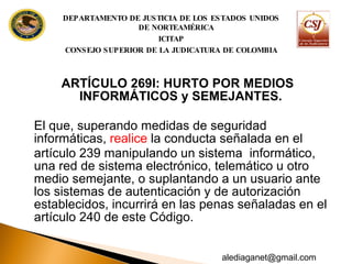 ARTÍCULO 269I: HURTO POR MEDIOS INFORMÁTICOS y SEMEJANTES.  El que, superando medidas de seguridad  informáticas,  realice  la conducta señalada en el artículo 239 manipulando un sistema  informático, una red de sistema electrónico, telemático u otro medio semejante, o suplantando a un usuario ante los sistemas de autenticación y de autorización establecidos, incurrirá en las penas señaladas en el  artículo 240 de este Código. DEPARTAMENTO DE JUSTICIA DE LOS ESTADOS UNIDOS DE NORTEAMÉRICA ICITAP CONSEJO SUPERIOR DE LA JUDICATURA DE COLOMBIA [email_address] 