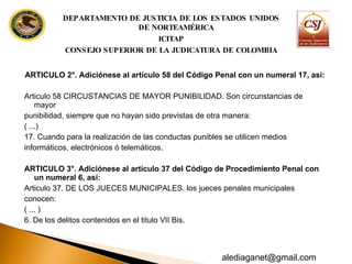 ARTICULO 2°. Adiciónese al artículo 58 del Código Penal con un numeral 17, así: Articulo 58 CIRCUSTANCIAS DE MAYOR PUNIBILlDAD. Son circunstancias de mayor punibilidad, siempre que no hayan sido previstas de otra manera: ( ...) 17. Cuando para la realización de las conductas punibles se utilicen medios informáticos, electrónicos ó telemáticos. ARTICULO 3°. Adiciónese al artículo 37 del Código de Procedimiento Penal con un  numeral 6, así: Articulo 37. DE LOS JUECES MUNICIPALES. los jueces penales municipales conocen: ( ... ) 6. De los delitos contenidos en el titulo VII Bis. DEPARTAMENTO DE JUSTICIA DE LOS ESTADOS UNIDOS DE NORTEAMÉRICA ICITAP CONSEJO SUPERIOR DE LA JUDICATURA DE COLOMBIA [email_address] 