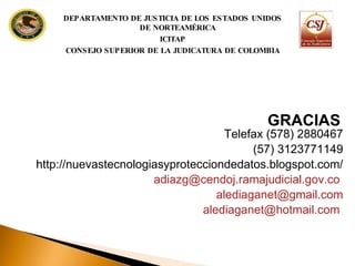 Telefax (578) 2880467 (57) 3123771149 http://nuevastecnologiasyprotecciondedatos.blogspot.com/ [email_address]   [email_address] [email_address]   GRACIAS DEPARTAMENTO DE JUSTICIA DE LOS ESTADOS UNIDOS DE NORTEAMÉRICA ICITAP CONSEJO SUPERIOR DE LA JUDICATURA DE COLOMBIA 