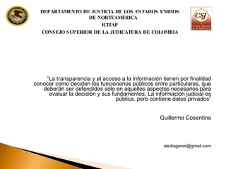 “ La transparencia y el acceso a la información tienen por finalidad conocer como deciden los funcionarios públicos entre particulares, que deberán ser defendidos sólo en aquellos aspectos necesarios para evaluar la decisión y sus fundamentos. La información judicial es pública, pero contiene datos privados” Guillermo Cosentino [email_address] DEPARTAMENTO DE JUSTICIA DE LOS ESTADOS UNIDOS DE NORTEAMÉRICA ICITAP CONSEJO SUPERIOR DE LA JUDICATURA DE COLOMBIA 