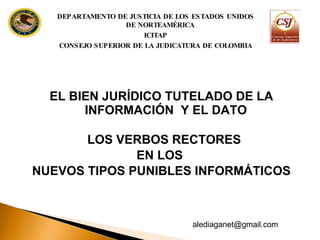 EL BIEN JURÍDICO TUTELADO DE LA  INFORMACIÓN  Y EL DATO  LOS VERBOS RECTORES  EN LOS  NUEVOS TIPOS PUNIBLES INFORMÁTICOS DEPARTAMENTO DE JUSTICIA DE LOS ESTADOS UNIDOS DE NORTEAMÉRICA ICITAP CONSEJO SUPERIOR DE LA JUDICATURA DE COLOMBIA [email_address] 