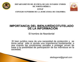 IMPORTANCIA DEL BIENJURÍDICOTUTELADO DE LA INFORMACIÓN El hombre de Neardental El bien jurídico nace de una necesidad de protección y  se torna penal  sólo si reviste una importancia fundamental, o sea cuando las condiciones sociales a proteger sirvan de base a la posibilidad de participación de los individuos en la sociedad. DEPARTAMENTO DE JUSTICIA DE LOS ESTADOS UNIDOS DE NORTEAMÉRICA ICITAP CONSEJO SUPERIOR DE LA JUDICATURA DE COLOMBIA [email_address] 