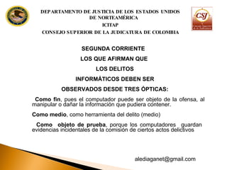 SEGUNDA CORRIENTE  LOS QUE AFIRMAN QUE LOS DELITOS INFORMÁTICOS DEBEN SER OBSERVADOS DESDE TRES ÓPTICAS: Como fin , pues el computador puede ser objeto de la ofensa, al manipular o dañar la información que pudiera contener. Como medio , como herramienta del delito (medio) Como  objeto de prueba , porque los computadores  guardan  evidencias incidentales de la comisión de ciertos actos delictivos DEPARTAMENTO DE JUSTICIA DE LOS ESTADOS UNIDOS DE NORTEAMÉRICA ICITAP CONSEJO SUPERIOR DE LA JUDICATURA DE COLOMBIA [email_address] 