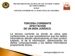 TERCERA CORRIENTE  AFECTACIÓN DE UN BIEN JURÍDICO.  La tercera corriente es donde se ubica este conferencista, la que consideramos que los delitos informáticos afectan efectivamente un bien jurídico tutelado, el de la información, diferenciando los delitos computacionales y los delitos informáticos propiamente dichos. DEPARTAMENTO DE JUSTICIA DE LOS ESTADOS UNIDOS DE NORTEAMÉRICA ICITAP CONSEJO SUPERIOR DE LA JUDICATURA DE COLOMBIA [email_address] 