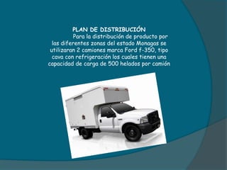 PLAN DE DISTRIBUCIÓN
Para la distribución de producto por
las diferentes zonas del estado Monagas se
utilizaran 2 camiones marca Ford f-350, tipo
cava con refrigeración los cuales tienen una
capacidad de carga de 500 helados por camión
 