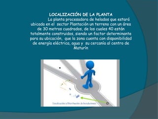 LOCALIZACIÓN DE LA PLANTA
La planta procesadora de helados que estará
ubicada en el sector Plantación un terreno con un área
de 30 metros cuadrados, de los cuales 40 están
totalmente construidos, siendo un factor determinante
para su ubicación, que la zona cuenta con disponibilidad
de energía eléctrica, agua y su cercanía al centro de
Maturín
 