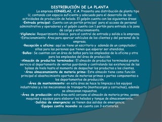 DISTRIBUCIÓN DE LA PLANTA
La empresa CONGELA2, C.A. Presenta una distribución de planta tipo
U, contando con espacio suficiente y adecuado para el desarrollo de las
actividades de producción de helado. El galpón cuenta con las siguientes áreas:
•Entrada principal: Cuenta con un portón principal para el acceso de personal
administrativo y operadores y el galpón cuenta con 1 portón para entrada a la zona
de carga y estacionamiento.
•Vigilancia: Requerimiento básico para el control de entrada y salida a la empresa.
•Estacionamiento: Área para aparcar vehículos de los clientes y del personal de la
empresa.
•Recepción u oficina: aquí se tiene un escritorio y además de un computador;
sillas para las personas que tienen que esperar ser atendidos.
•Baños: Se cuentan con un área de baños para los empleados de la oficina y otra
para los empleados del área de producción.
•Almacén de productos terminados: El almacén de productos terminados presta
servicio al departamento de ventas guardando y controlando las existencias de las
bolsas de hielo hasta el momento de despachar los productos a los clientes.
•Área almacenamiento de materia prima: Este almacén tiene como función
principal el abastecimiento oportuno de materias primas o partes componentes a
los departamentos de producción.
•Área de mantenimiento: en esta área se hace la limpieza a los equipos
industriales y a los mecanismos de transporte (montacargas y carruchas), además
se almacenan repuestos.
•Área de producción: esta área está cercana al almacén de materia prima, posee
maquinas y equipos para elaborar los helados y tanque de almacenamiento.
•Salidas de emergencia: se tienen dos salidas de emergencia.
•Equipos contra incendio: se cuenta con 3 extintores.
 