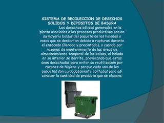SISTEMA DE RECOLECCION DE DESECHOS
SOLIDOS Y DEPOSITOS DE BASURA
Los desechos sólidos generados en la
planta asociados a los procesos productivos son en
su mayoría bolsas del paquete de los helados o
vasos que se descartan debido a rupturas durante
el ensacado (llenado y precintado), o cuando por
razones de mantenimiento de las áreas de
almacenamiento temporal de las bolsas, el helado
en su interior se derrite, provocando que estas
sean desechadas para evitar su reutilización por
razones de higiene y porque cada una de los
paquetes son cuidadosamente contadas para así
conocer la cantidad de producto que se elabora.
 
