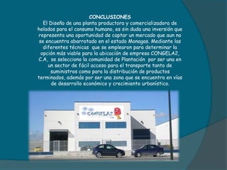CONCLUSIONES
El Diseño de una planta productora y comercializadora de
helados para el consumo humano, es sin duda una inversión que
representa una oportunidad de captar un mercado que aun no
se encuentra abarrotado en el estado Monagas. Mediante las
diferentes técnicas que se emplearon para determinar la
opción más viable para la ubicación de empresa CONGELA2,
C.A, se selecciono la comunidad de Plantación por ser una en
un sector de fácil acceso para el transporte tanto de
suministros como para la distribución de productos
terminados, además por ser una zona que se encuentra en vías
de desarrollo económico y crecimiento urbanístico.
 