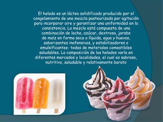 El helado es un lácteo solidificado producido por el
congelamiento de una mezcla pasteurizada por agitación
para incorporar aire y garantizar una uniformidad en la
consistencia. La mezcla está compuesta de una
combinación de leche, azúcar, dextrosa, jarabe
de maíz en forma seca o líquida, agua y huevos,
saborizantes inofensivos, y estabilizadores o
emulsificantes- todos de materiales comestibles
saludables. La composición de los helados varía en
diferentes mercados y localidades, el cual es sabroso,
nutritivo, saludable y relativamente barato
 
