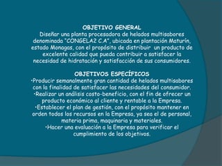 OBJETIVO GENERAL
Diseñar una planta procesadora de helados multisabores
denominada “CONGELA2 C.A”, ubicada en plantación Maturín,
estado Monagas, con el propósito de distribuir un producto de
excelente calidad que pueda contribuir a satisfacer la
necesidad de hidratación y satisfacción de sus consumidores.
OBJETIVOS ESPECÍFICOS
•Producir semanalmente gran cantidad de helados multisabores
con la finalidad de satisfacer las necesidades del consumidor.
•Realizar un análisis costo-beneficio, con el fin de ofrecer un
producto económico al cliente y rentable a la Empresa.
•Establecer el plan de gestión, con el propósito mantener en
orden todos los recursos en la Empresa, ya sea el de personal,
materia prima, maquinaria y materiales.
•Hacer una evaluación a la Empresa para verificar el
cumplimiento de los objetivos.
 