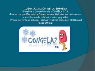IDENTIFICACIÓN DE LA EMPRESA
•Nombre o Denominación: CONGELA2 C.A.
•Productos que Elaboran y Comercializan: Helados multisabores en
presentación de paletas y vasos pequeños.
•Precio de venta al público: Paletas y vasitos ambos en 20 Bs/unid
•Logo Oficial:
 