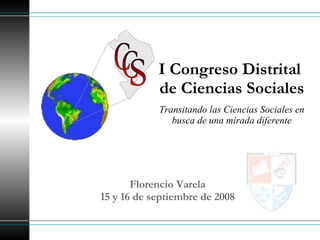 I Congreso Distrital  de Ciencias Sociales Florencio Varela 15 y 16 de septiembre de 2008 Transitando las Ciencias Sociales en busca de una mirada diferente C C S 