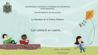 UNIVERSIDAD NACIONAL AUTÓNOMA DE NICARAGUA
UNAN-MANAGUA
DEPARTAMENTO DE PEDAGOGÍA
La literatura en la Primera Infancia
Les contaré un cuento…
Silvia L. García Pérez
Noviembre 2015
 
