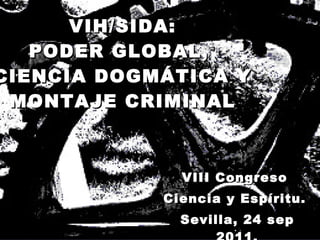 VIH/SIDA: PODER GLOBAL,  CIENCIA DOGMÁTICA Y MONTAJE CRIMINAL VIII Congreso  Ciencia y Espíritu.  Sevilla, 24 sep 2011. 