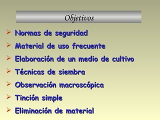 Objetivos
 Normas de seguridadNormas de seguridad
 Material de uso frecuenteMaterial de uso frecuente
 Elaboración de un medio de cultivoElaboración de un medio de cultivo
 Técnicas de siembraTécnicas de siembra
 Observación macroscópicaObservación macroscópica
 Tinción simpleTinción simple
 Eliminación de materialEliminación de material
 