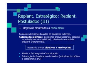 Replant. Estratégico: Replant.
Postulados (III)
3. Objetivos planteados a corto plazo.

Tomas de decisiones basadas en decisores externos.
Autoridades políticas: decisiones presupuestarias, basadas
  en estadísticos de morbilidad, criterios de rentabilidad
  electoral (ignorancia?).

           Necesario primar objetivos a medio plazo

n    Afecta a Estrategia de Comunicación
n    Estrategia de Planificación de Medios (actualmente caótica
      o estacionaria: DGT)
 