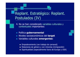 Replant. Estratégico: Replant.
Postulados (IV)
4. No se han considerado variables culturales y
   contextuales importantes:

n    Política gubernamental
n    Niveles socioeconómicos del target
n    Variables culturales emergentes:

      n    Empoderamiento (ver trabajo de carnaval)
      n    Relaciones de género y con minorías (inmigración)
      n    Espiritualidad (especialmente fuera de Europa y USA)
 