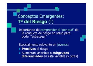 Conceptos Emergentes:
Tª del Riesgo (I)
Importancia de comprender el “por qué” de
  la conducta de riesgo en salud para
  poder “estrategar”

Especialmente relevante en jóvenes:
n  Proclives al riesgo
n  Aumentan las tribus o subgrupos
    diferenciados en esta variable (y otras)
 