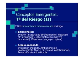 Conceptos Emergentes:
 Tª del Riesgo (II)
2 tipos mecanismos enfrentamiento al riesgo:

n    Emocionales:
      Evasión (incapacidad afrontamiento), Negación
      (Tª disonancia), Sobreprotección (barrera
      inmunidad), Distorsión (sesgo perceptual).

n    Ataque razonado:
      Evaluación Inducida, Atribuciones de
      enaltecimiento (Locus of control), Autolimitación,
      Percepción de auto-eficacia.
 