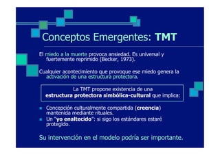 Conceptos Emergentes: TMT
El miedo a la muerte provoca ansiedad. Es universal y
   fuertemente reprimido (Becker, 1973).

Cualquier acontecimiento que provoque ese miedo genera la
  activación de una estructura protectora.

                La TMT propone existencia de una
      estructura protectora simbólica-cultural que implica:

n    Concepción culturalmente compartida (creencia)
      mantenida mediante rituales.
n    Un “yo enaltecido”: si sigo los estándares estaré
      protegido.

Su intervención en el modelo podría ser importante.
 