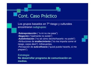 Cont. Caso Práctico
Los grupos basados en Tª riesgo y culturales
encontraron subgrupos:

-Sobreprotección ( “a mi no me pasa”)
-Negación (“realmente no existe”)
-Autolimitación (“no sé cómo decirlo/hacerlo: no podré”)
-Atribuciones de enaltecimiento (“no me importa correr el
riesgo, carpe diem”). Infrecuentes.
-Percepción de auto-eficacia (“quizá pueda hacerlo, si me
preparo”).

Estrategia:
No desarrollar programa de comunicación en
medios.
 